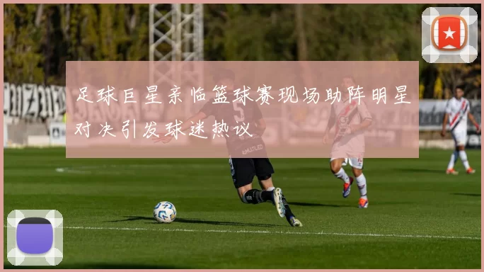 足球巨星亲临篮球赛现场助阵明星对决引发球迷热议