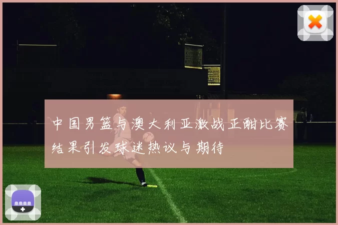 中国男篮与澳大利亚激战正酣比赛结果引发球迷热议与期待