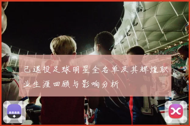 已退役足球明星全名单及其辉煌职业生涯回顾与影响分析