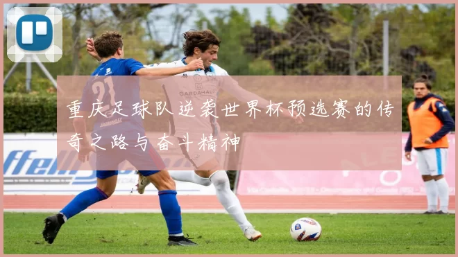 重庆足球队逆袭世界杯预选赛的传奇之路与奋斗精神